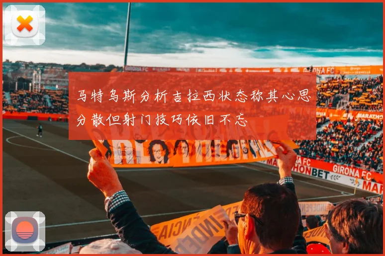 马特乌斯分析吉拉西状态称其心思分散但射门技巧依旧不忘