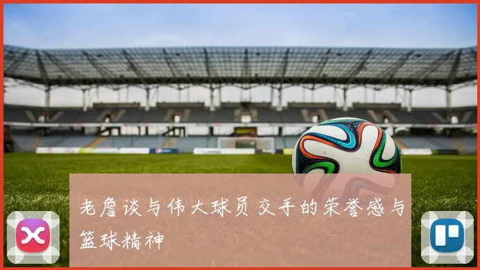 老詹谈与伟大球员交手的荣誉感与篮球精神