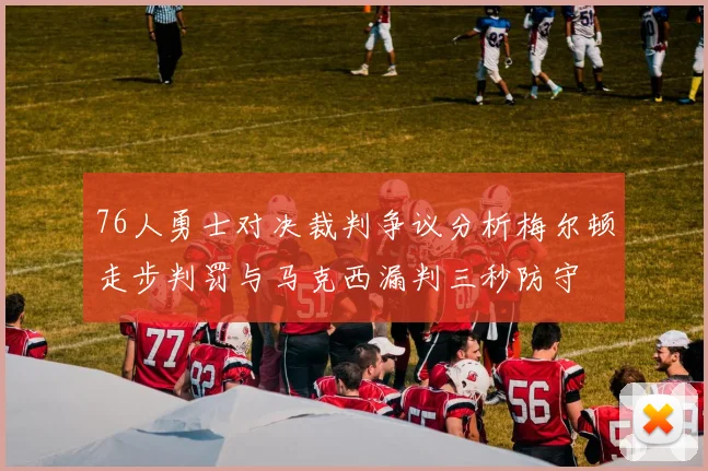 76人勇士对决裁判争议分析梅尔顿走步判罚与马克西漏判三秒防守