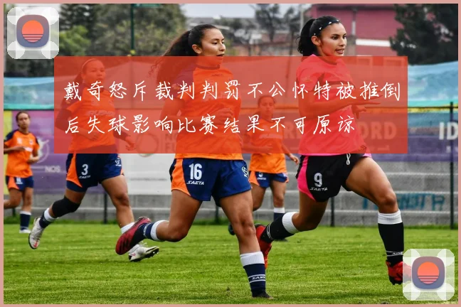 戴奇怒斥裁判判罚不公怀特被推倒后失球影响比赛结果不可原谅