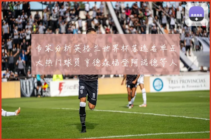 专家分析英格兰世界杯落选名单五大热门球员亨德森福登阿诺德等人引发热议
