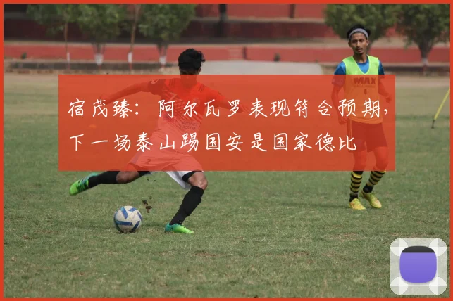 宿茂臻：阿尔瓦罗表现符合预期，下一场泰山踢国安是国家德比