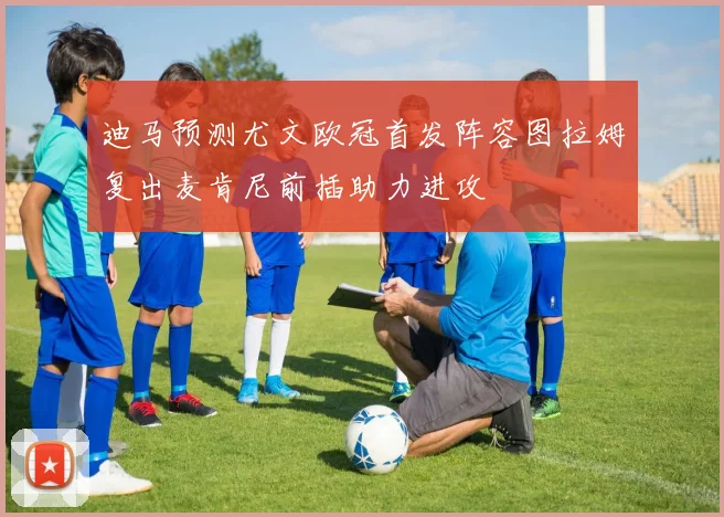 迪马预测尤文欧冠首发阵容图拉姆复出麦肯尼前插助力进攻