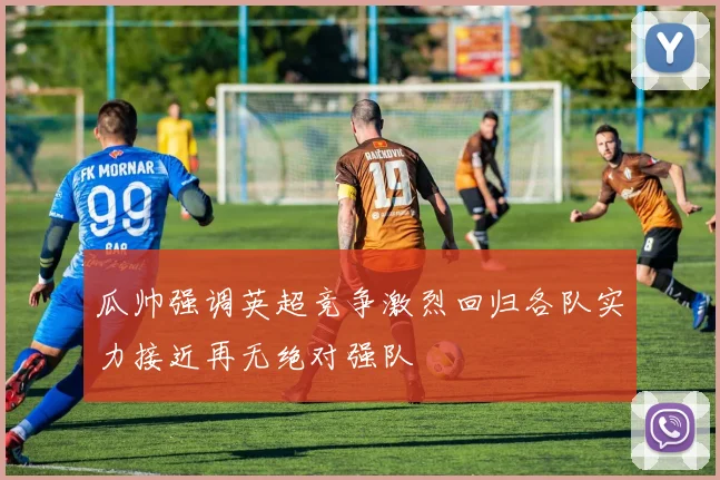 瓜帅强调英超竞争激烈回归各队实力接近再无绝对强队