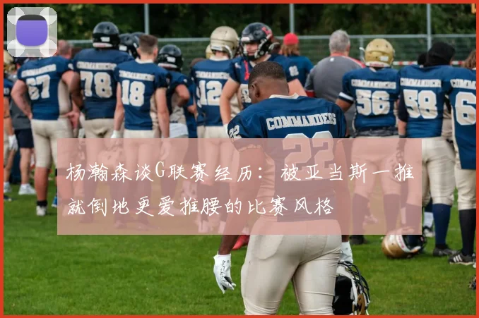 杨瀚森谈G联赛经历：被亚当斯一推就倒地更爱推腰的比赛风格