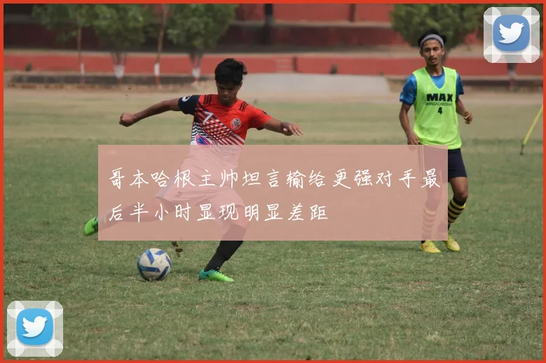 哥本哈根主帅坦言输给更强对手最后半小时显现明显差距