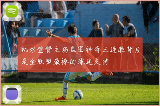 凯尔登赞主场氛围神奇三连胜背后是全联盟最棒的球迷支持