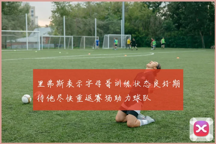 里弗斯表示字母哥训练状态良好期待他尽快重返赛场助力球队