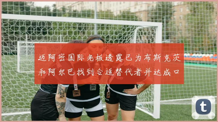 迈阿密国际老板透露已为布斯克茨和阿尔巴找到合适替代者并达成口头协议