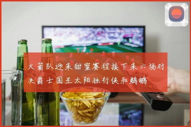 火箭队迎来甜蜜赛程接下来六场对决爵士国王太阳独行侠和鹈鹕