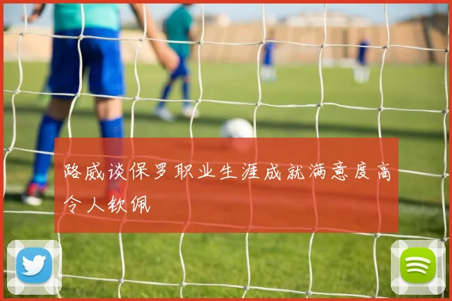 路威谈保罗职业生涯成就满意度高令人钦佩