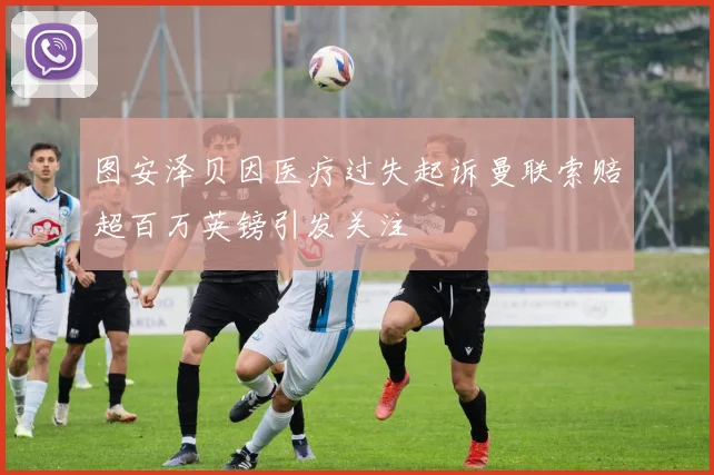 图安泽贝因医疗过失起诉曼联索赔超百万英镑引发关注
