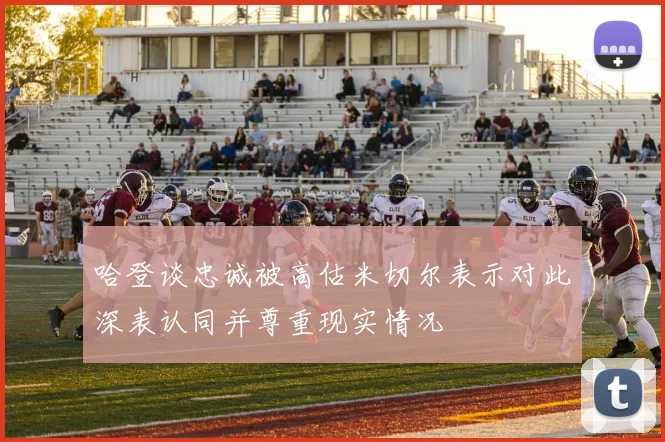 哈登谈忠诚被高估米切尔表示对此深表认同并尊重现实情况