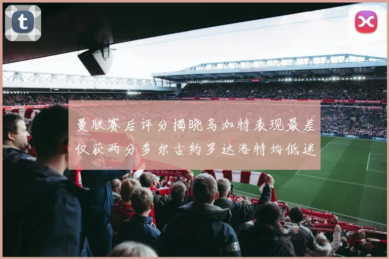 曼联赛后评分揭晓乌加特表现最差仅获两分多尔古约罗达洛特均低迷仅得四分
