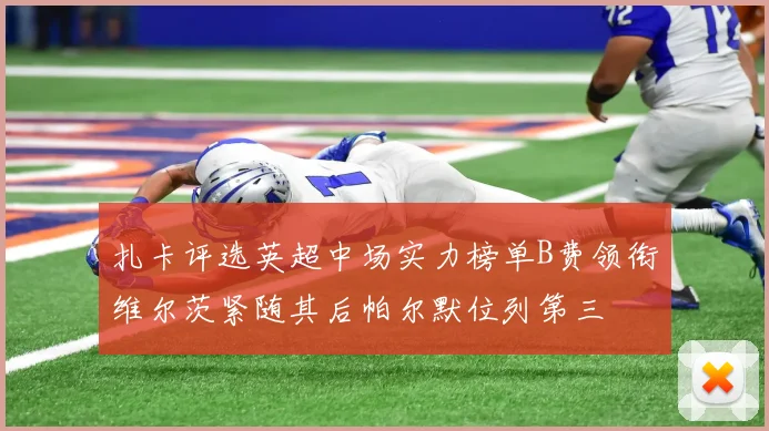 扎卡评选英超中场实力榜单B费领衔维尔茨紧随其后帕尔默位列第三