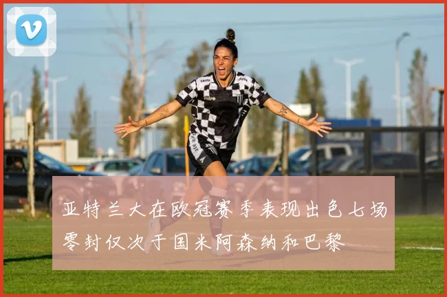 亚特兰大在欧冠赛季表现出色七场零封仅次于国米阿森纳和巴黎