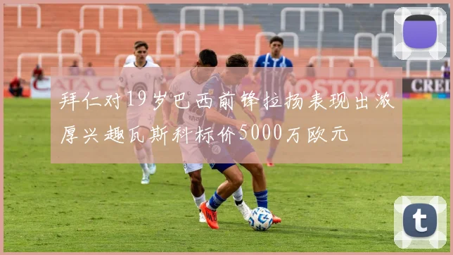 拜仁对19岁巴西前锋拉扬表现出浓厚兴趣瓦斯科标价5000万欧元