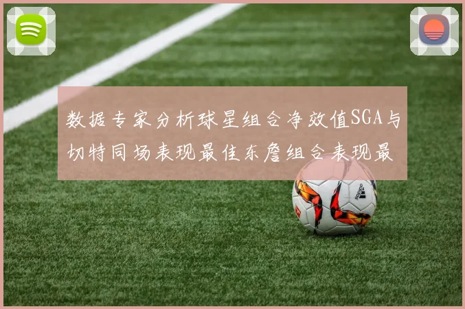 数据专家分析球星组合净效值SGA与切特同场表现最佳东詹组合表现最差