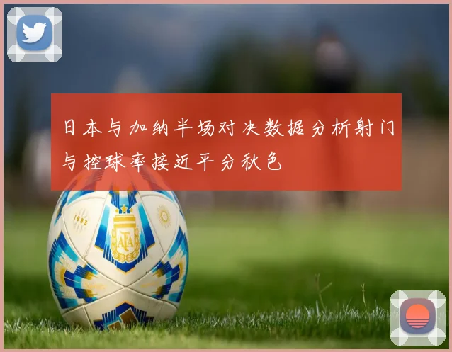 日本与加纳半场对决数据分析射门与控球率接近平分秋色