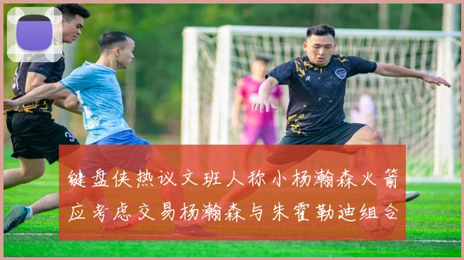 键盘侠热议文班人称小杨瀚森火箭应考虑交易杨瀚森与朱霍勒迪组合