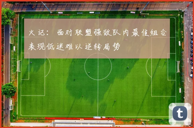 火记：面对联盟强敌队内最佳组合表现低迷难以逆转局势
