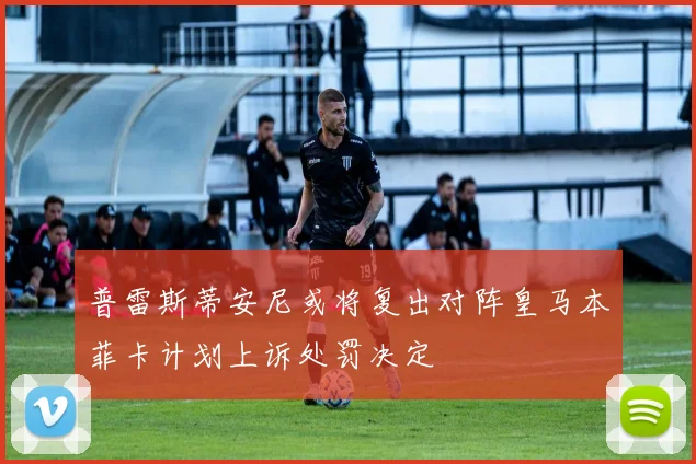 普雷斯蒂安尼或将复出对阵皇马本菲卡计划上诉处罚决定