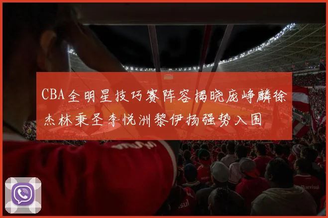CBA全明星技巧赛阵容揭晓庞峥麟徐杰林秉圣李悦洲黎伊扬强势入围