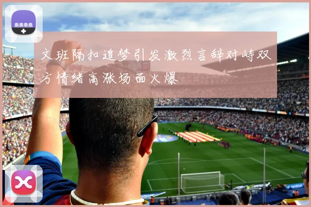文班隔扣追梦引发激烈言辞对峙双方情绪高涨场面火爆