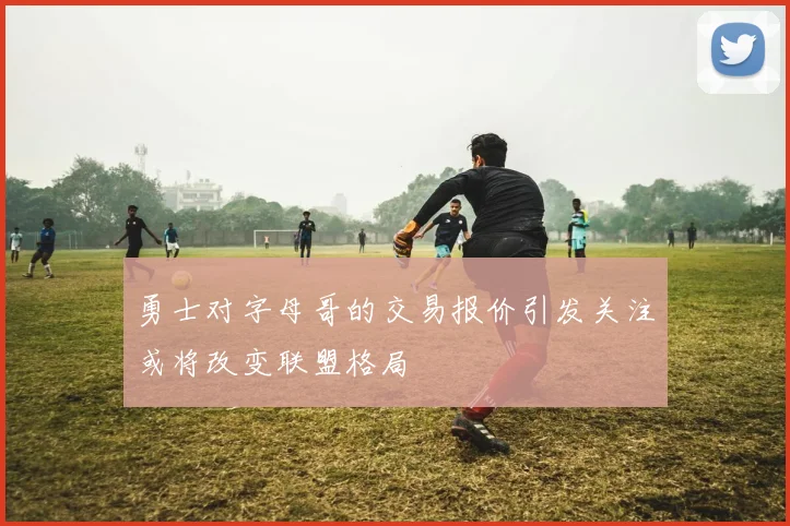 勇士对字母哥的交易报价引发关注或将改变联盟格局