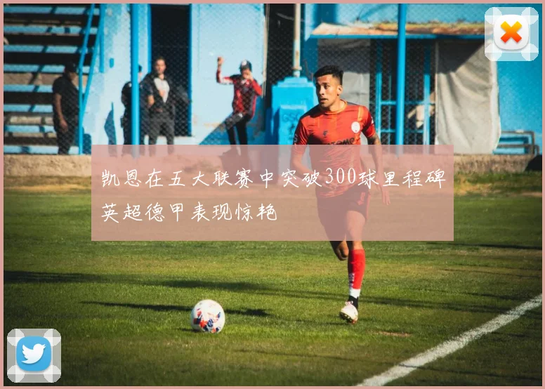 凯恩在五大联赛中突破300球里程碑英超德甲表现惊艳