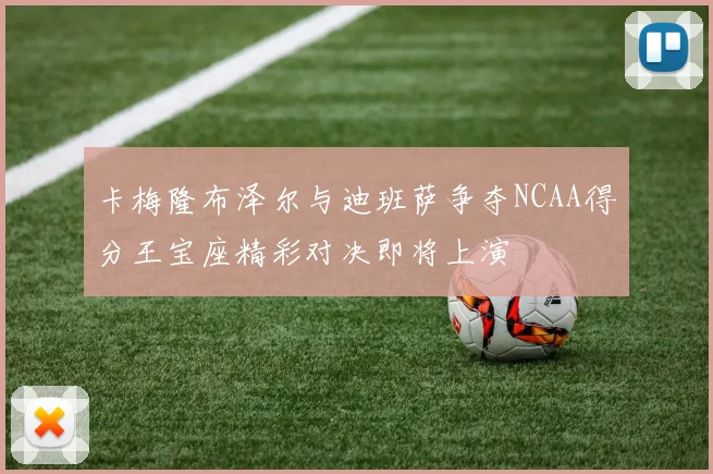 卡梅隆布泽尔与迪班萨争夺NCAA得分王宝座精彩对决即将上演