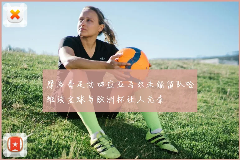 摩洛哥足协回应亚马尔未能留队哈维谈金球与欧洲杯让人无奈