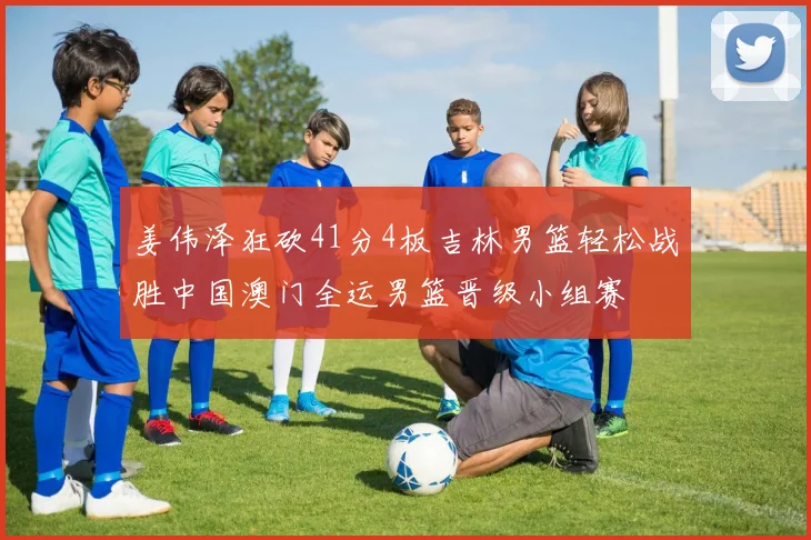 姜伟泽狂砍41分4板吉林男篮轻松战胜中国澳门全运男篮晋级小组赛