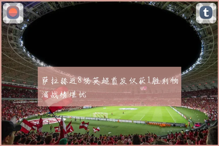 萨拉赫近8场英超首发仅获1胜利物浦战绩堪忧