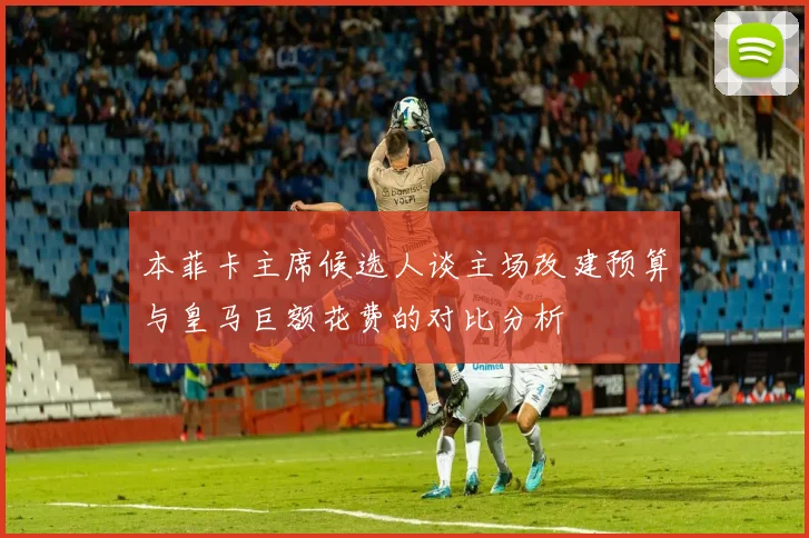 本菲卡主席候选人谈主场改建预算与皇马巨额花费的对比分析