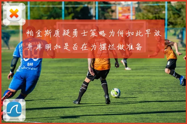帕金斯质疑勇士策略为何如此早放弃库明加是否在为摆烂做准备