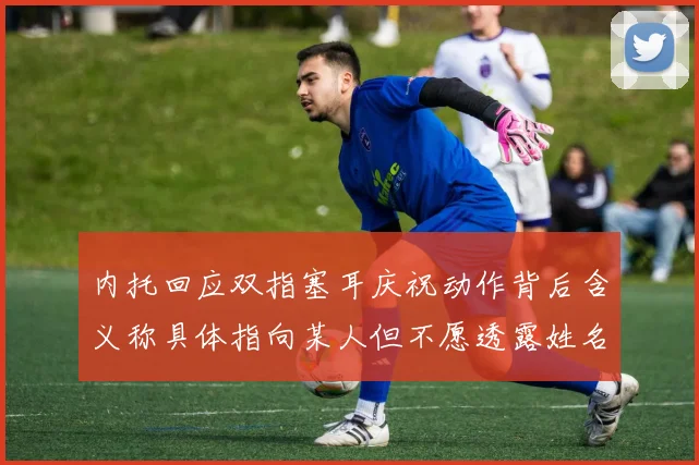 内托回应双指塞耳庆祝动作背后含义称具体指向某人但不愿透露姓名